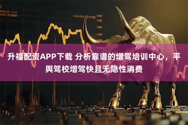 升福配资APP下载 分析靠谱的增驾培训中心，平舆驾校增驾快且无隐性消费