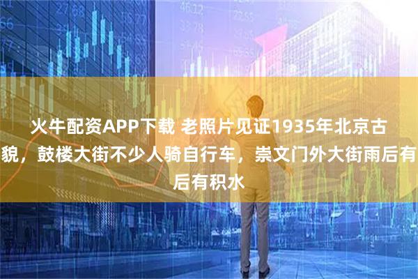火牛配资APP下载 老照片见证1935年北京古都风貌，鼓楼大街不少人骑自行车，崇文门外大街雨后有积水